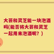 大芸和灵芝能一块泡酒吗(能否将大芸和灵芝一起用来泡酒呢？)