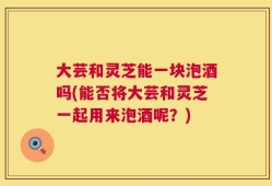 大芸和灵芝能一块泡酒吗(能否将大芸和灵芝一起用来泡酒呢？)