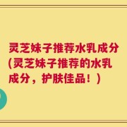 灵芝妹子推荐水乳成分(灵芝妹子推荐的水乳成分，护肤佳品！)