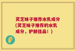 灵芝妹子推荐水乳成分(灵芝妹子推荐的水乳成分，护肤佳品！)