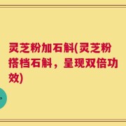 灵芝粉加石斛(灵芝粉搭档石斛，呈现双倍功效)