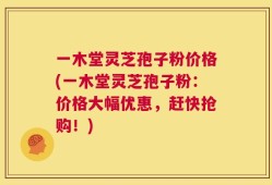 一木堂灵芝孢子粉价格(一木堂灵芝孢子粉：价格大幅优惠，赶快抢购！)