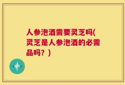 人参泡酒需要灵芝吗(灵芝是人参泡酒的必需品吗？)