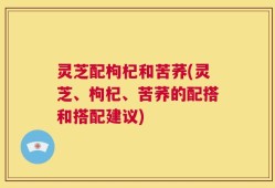 灵芝配枸杞和苦荞(灵芝、枸杞、苦荞的配搭和搭配建议)