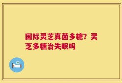 国际灵芝真菌多糖？灵芝多糖治失眠吗