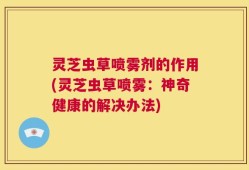灵芝虫草喷雾剂的作用(灵芝虫草喷雾：神奇健康的解决办法)
