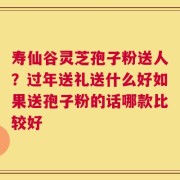 寿仙谷灵芝孢子粉送人？过年送礼送什么好如果送孢子粉的话哪款比较好