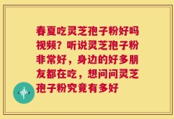 春夏吃灵芝孢子粉好吗视频？听说灵芝孢子粉非常好，身边的好多朋友都在吃，想问问灵芝孢子粉究竟有多好