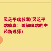 灵芝平喘胶囊(灵芝平喘胶囊：缓解哮喘的中药新选择)