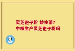 灵芝孢子粉 益生菌？中粮生产灵芝孢子粉吗