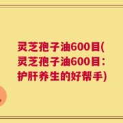 灵芝孢子油600目(灵芝孢子油600目：护肝养生的好帮手)