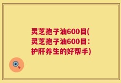 灵芝孢子油600目(灵芝孢子油600目：护肝养生的好帮手)