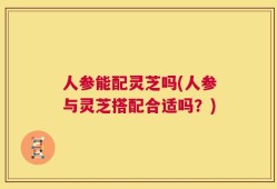 人参能配灵芝吗(人参与灵芝搭配合适吗？)