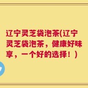 辽宁灵芝袋泡茶(辽宁灵芝袋泡茶，健康好味享，一个好的选择！)