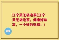 辽宁灵芝袋泡茶(辽宁灵芝袋泡茶，健康好味享，一个好的选择！)