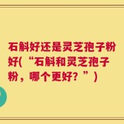 石斛好还是灵芝孢子粉好(“石斛和灵芝孢子粉，哪个更好？”)