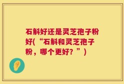 石斛好还是灵芝孢子粉好(“石斛和灵芝孢子粉，哪个更好？”)