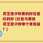 灵芝孢子粉黑的好还是红的好 (红色与黑色灵芝孢子粉哪个更有益？)