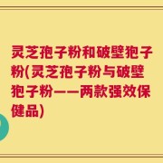 灵芝孢子粉和破壁狍子粉(灵芝孢子粉与破壁狍子粉——两款强效保健品)