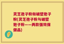 灵芝孢子粉和破壁狍子粉(灵芝孢子粉与破壁狍子粉——两款强效保健品)