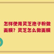 怎样使用灵芝孢子粉做面膜？灵芝怎么做面膜