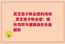 灵芝孢子粉去壁的功效_灵芝孢子粉去壁：提升功效与健康益处全面解析