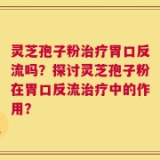 灵芝孢子粉治疗胃口反流吗？探讨灵芝孢子粉在胃口反流治疗中的作用？