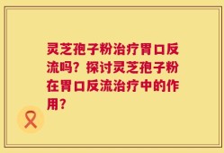 灵芝孢子粉治疗胃口反流吗？探讨灵芝孢子粉在胃口反流治疗中的作用？