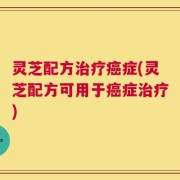 灵芝配方治疗癌症(灵芝配方可用于癌症治疗)