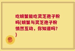 吃螃蟹能吃灵芝孢子粉吗(螃蟹与灵芝孢子粉悄然互动，你知道吗？)