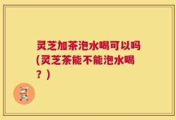 灵芝加茶泡水喝可以吗(灵芝茶能不能泡水喝？)