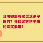 潍坊哪里有买灵芝孢子粉的？寻找灵芝孢子粉的购买渠道？