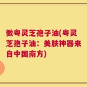 微粤灵芝孢子油(粤灵芝孢子油：美肤神器来自中国南方)