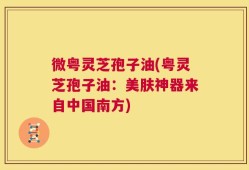 微粤灵芝孢子油(粤灵芝孢子油：美肤神器来自中国南方)