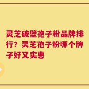 灵芝破壁孢子粉品牌排行？灵芝孢子粉哪个牌子好又实惠