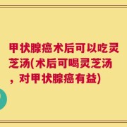 甲状腺癌术后可以吃灵芝汤(术后可喝灵芝汤，对甲状腺癌有益)
