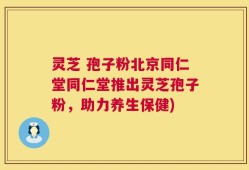 灵芝 孢子粉北京同仁堂同仁堂推出灵芝孢子粉，助力养生保健)