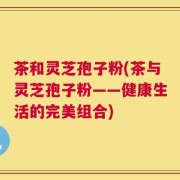 茶和灵芝孢子粉(茶与灵芝孢子粉——健康生活的完美组合)