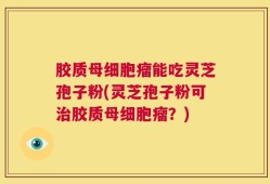 胶质母细胞瘤能吃灵芝孢子粉(灵芝孢子粉可治胶质母细胞瘤？)
