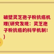 破壁灵芝孢子粉抗癌机理(研究发现：灵芝孢子粉抗癌的科学机制！)