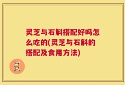 灵芝与石斛搭配好吗怎么吃的(灵芝与石斛的搭配及食用方法)