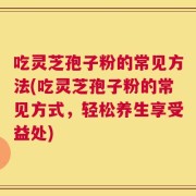吃灵芝孢子粉的常见方法(吃灵芝孢子粉的常见方式，轻松养生享受益处)