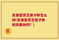 百源堂灵芝孢子粉怎么样(百源堂灵芝孢子粉的效果如何？)