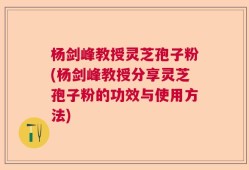 杨剑峰教授灵芝孢子粉(杨剑峰教授分享灵芝孢子粉的功效与使用方法)