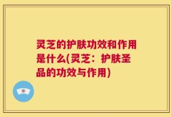 灵芝的护肤功效和作用是什么(灵芝：护肤圣品的功效与作用)