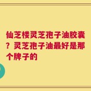 仙芝楼灵芝孢子油胶囊？灵芝孢子油最好是那个牌子的