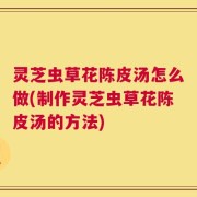 灵芝虫草花陈皮汤怎么做(制作灵芝虫草花陈皮汤的方法)