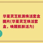 华夏灵芝肌源焕活套盒图片(华夏灵芝焕活套盒，唤醒肌肤活力)