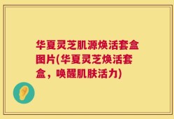 华夏灵芝肌源焕活套盒图片(华夏灵芝焕活套盒，唤醒肌肤活力)