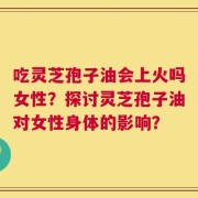 吃灵芝孢子油会上火吗女性？探讨灵芝孢子油对女性身体的影响？